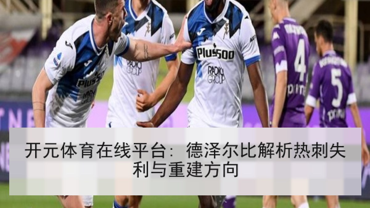 开元体育在线平台: 德泽尔比解析热刺失利与重建方向 开元体育在线平台: 德泽尔比解析热刺失利与重建方向